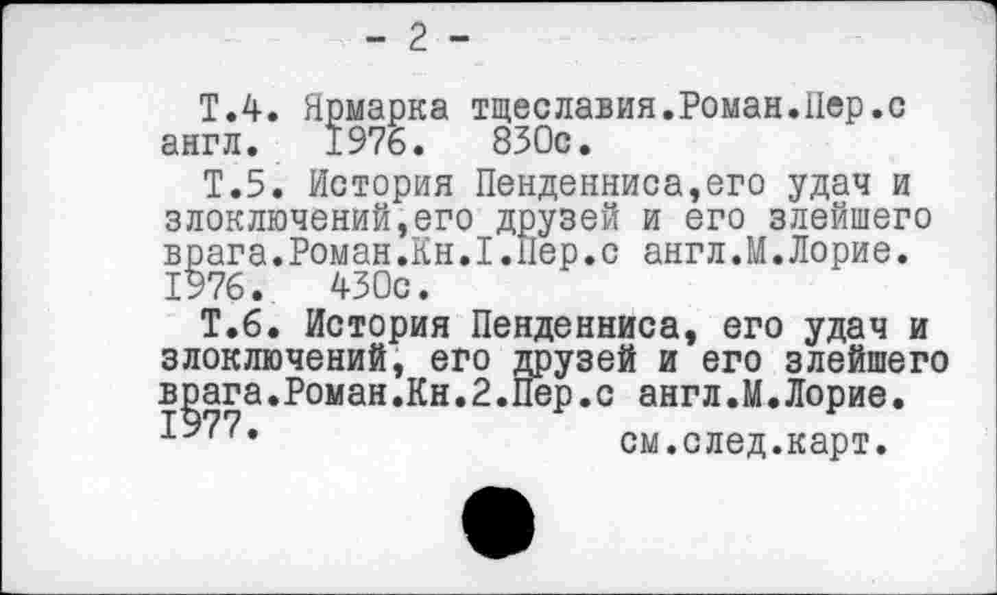 ﻿- 2 -
Т.4. Ярмарка тщеславия.Роман.Пер.с англ. 1976.	830с.
Т.5. История Пенденниса,его удач и злоключений,его друзей и его злейшего врага.Роман.Кн.1.Пер.с англ.М.Лорие.
1976.	430с.
Т.6. История Пенденниса, его удач и злоключений, его друзей и его злейшего врага.Роман.Кн.2.Пер.с англ.М.Лорие.
1977.	см.след.карт.